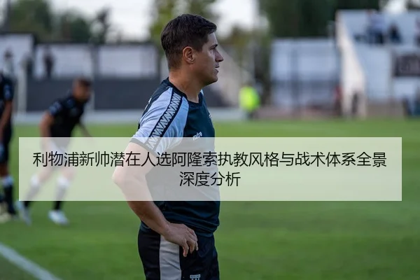 利物浦新帅潜在人选阿隆索执教风格与战术体系全景深度分析