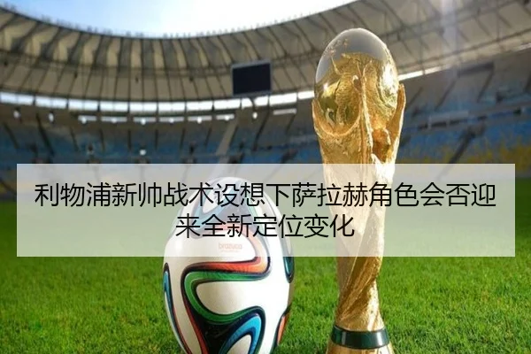 利物浦新帅战术设想下萨拉赫角色会否迎来全新定位变化