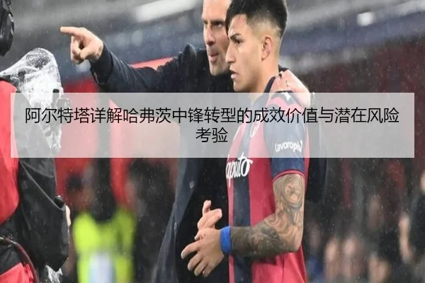 阿尔特塔详解哈弗茨中锋转型的成效价值与潜在风险考验